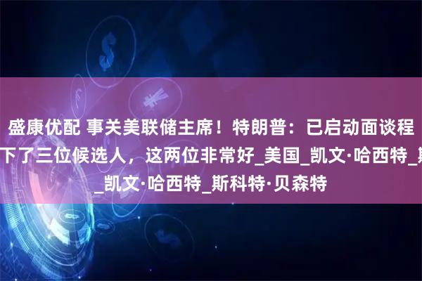 盛康优配 事关美联储主席！特朗普：已启动面谈程序，可能只剩下了三位候选人，这两位非常好_美国_凯文·哈西特_斯科特·贝森特