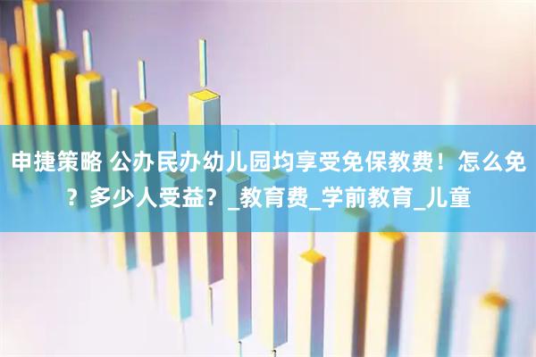 申捷策略 公办民办幼儿园均享受免保教费！怎么免？多少人受益？_教育费_学前教育_儿童