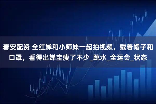 春安配资 全红婵和小师妹一起拍视频，戴着帽子和口罩，看得出婵宝瘦了不少_跳水_全运会_状态