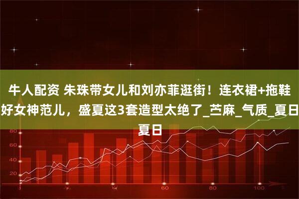 牛人配资 朱珠带女儿和刘亦菲逛街！连衣裙+拖鞋好女神范儿，盛夏这3套造型太绝了_苎麻_气质_夏日