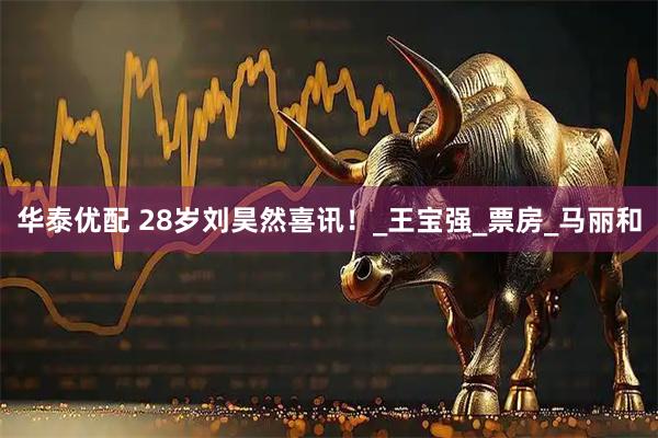 华泰优配 28岁刘昊然喜讯！_王宝强_票房_马丽和