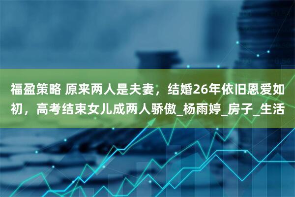 福盈策略 原来两人是夫妻，结婚26年依旧恩爱如初，高考结束女儿成两人骄傲_杨雨婷_房子_生活
