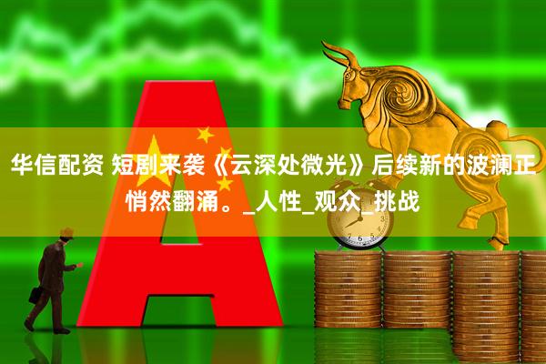 华信配资 短剧来袭《云深处微光》后续新的波澜正悄然翻涌。_人性_观众_挑战
