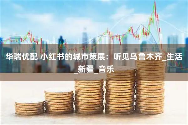 华瑞优配 小红书的城市策展：听见乌鲁木齐_生活_新疆_音乐