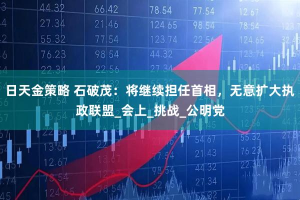 日天金策略 石破茂：将继续担任首相，无意扩大执政联盟_会上_挑战_公明党