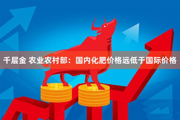 千层金 农业农村部：国内化肥价格远低于国际价格