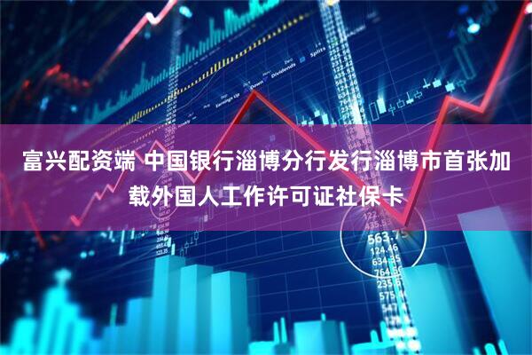 富兴配资端 中国银行淄博分行发行淄博市首张加载外国人工作许可证社保卡