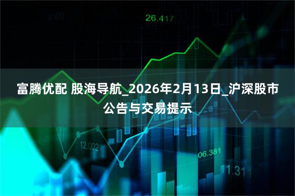 富腾优配 股海导航_2026年2月13日_沪深股市公告与交易提示