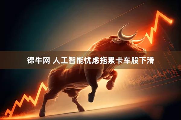 锦牛网 人工智能忧虑拖累卡车股下滑