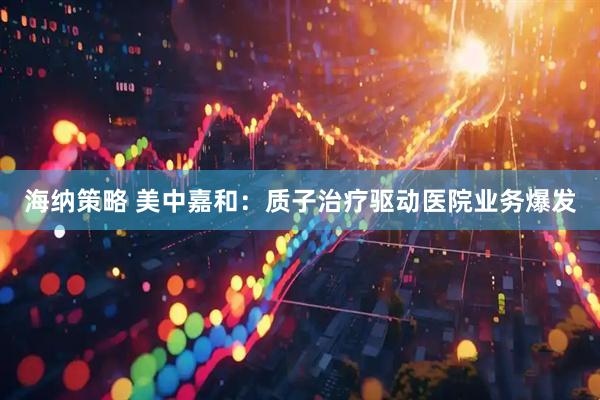 海纳策略 美中嘉和：质子治疗驱动医院业务爆发