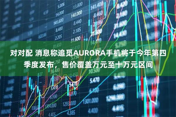 对对配 消息称追觅AURORA手机将于今年第四季度发布，售价覆盖万元至十万元区间