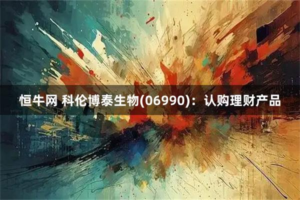 恒牛网 科伦博泰生物(06990)：认购理财产品