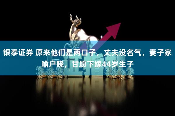 银泰证券 原来他们是两口子，丈夫没名气，妻子家喻户晓，甘愿下嫁44岁生子
