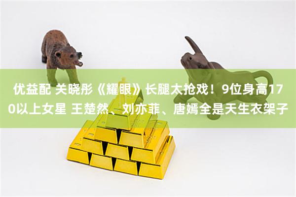 优益配 关晓彤《耀眼》长腿太抢戏！9位身高170以上女星 王楚然、刘亦菲、唐嫣全是天生衣架子