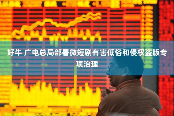 好牛 广电总局部署微短剧有害低俗和侵权盗版专项治理