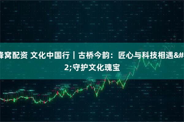 蜂窝配资 文化中国行｜古桥今韵：匠心与科技相遇 守护文化瑰宝
