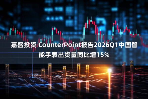 嘉盛投资 CounterPoint报告2026Q1中国智能手表出货量同比增15%
