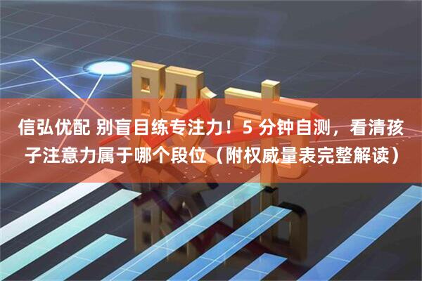 信弘优配 别盲目练专注力！5 分钟自测，看清孩子注意力属于哪个段位（附权威量表完整解读）