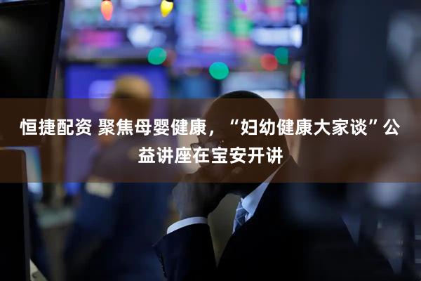 恒捷配资 聚焦母婴健康，“妇幼健康大家谈”公益讲座在宝安开讲