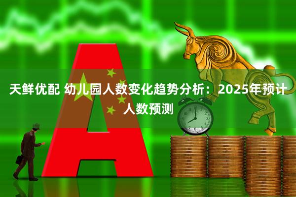 天鲜优配 幼儿园人数变化趋势分析：2025年预计人数预测
