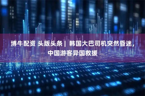 博牛配资 头版头条 |  韩国大巴司机突然昏迷，中国游客异国救援