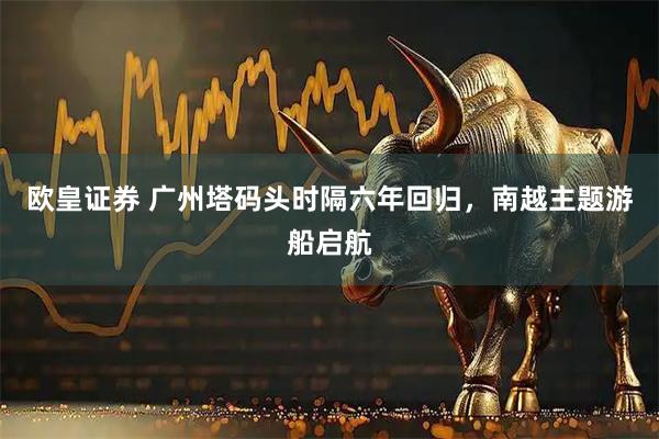 欧皇证券 广州塔码头时隔六年回归，南越主题游船启航