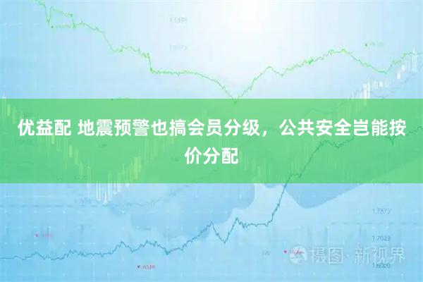 优益配 地震预警也搞会员分级，公共安全岂能按价分配