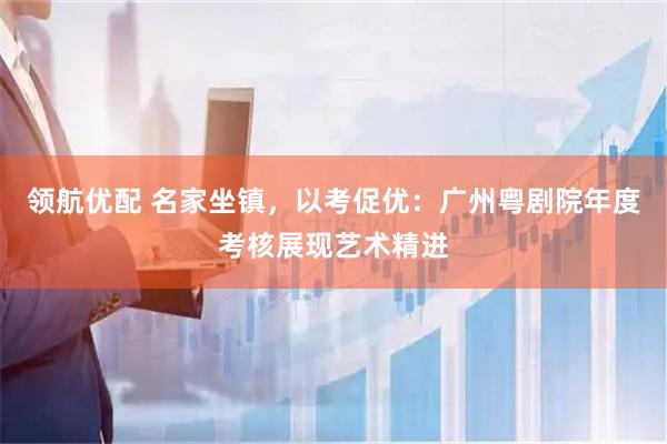 领航优配 名家坐镇，以考促优：广州粤剧院年度考核展现艺术精进