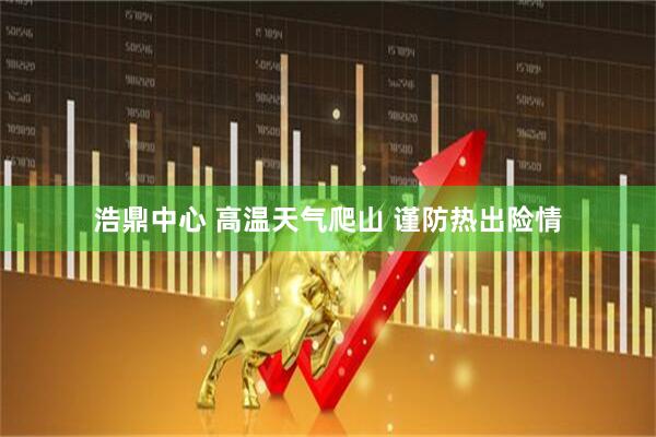 浩鼎中心 高温天气爬山 谨防热出险情