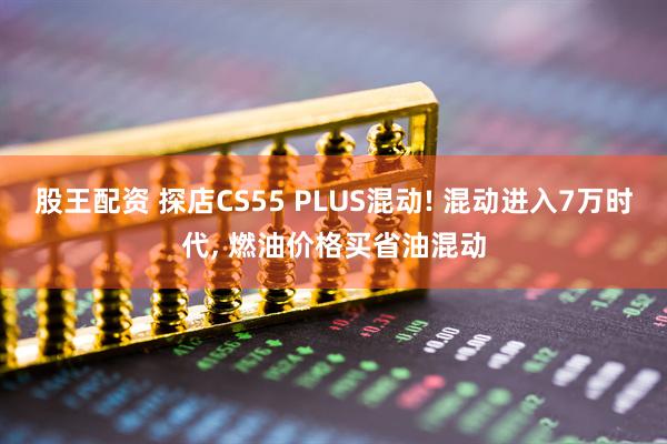 股王配资 探店CS55 PLUS混动! 混动进入7万时代, 燃油价格买省油混动